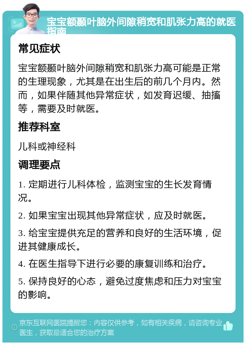 宝宝额颞叶脑外间隙稍宽和肌张力高的就医指南 常见症状 宝宝额颞叶脑外间隙稍宽和肌张力高可能是正常的生理现象，尤其是在出生后的前几个月内。然而，如果伴随其他异常症状，如发育迟缓、抽搐等，需要及时就医。 推荐科室 儿科或神经科 调理要点 1. 定期进行儿科体检，监测宝宝的生长发育情况。 2. 如果宝宝出现其他异常症状，应及时就医。 3. 给宝宝提供充足的营养和良好的生活环境，促进其健康成长。 4. 在医生指导下进行必要的康复训练和治疗。 5. 保持良好的心态，避免过度焦虑和压力对宝宝的影响。