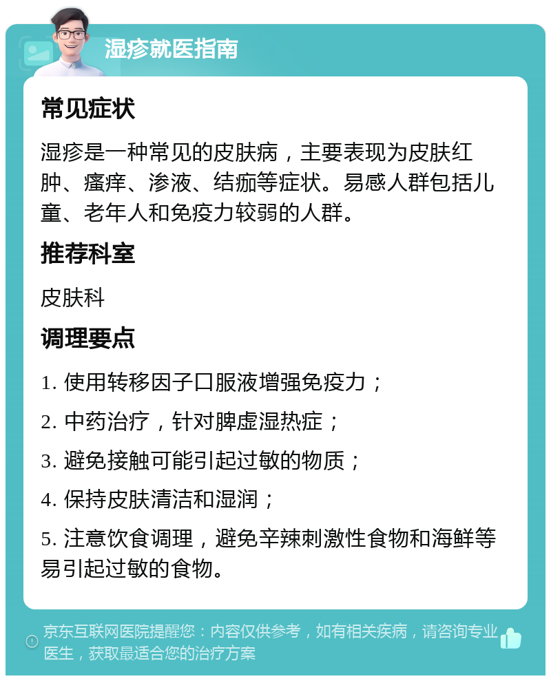 湿疹就医指南 常见症状 湿疹是一种常见的皮肤病，主要表现为皮肤红肿、瘙痒、渗液、结痂等症状。易感人群包括儿童、老年人和免疫力较弱的人群。 推荐科室 皮肤科 调理要点 1. 使用转移因子口服液增强免疫力； 2. 中药治疗，针对脾虚湿热症； 3. 避免接触可能引起过敏的物质； 4. 保持皮肤清洁和湿润； 5. 注意饮食调理，避免辛辣刺激性食物和海鲜等易引起过敏的食物。