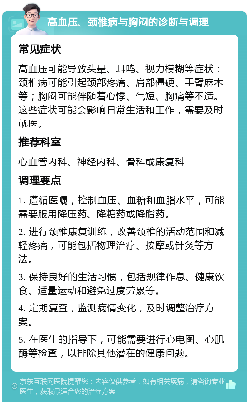 高血压、颈椎病与胸闷的诊断与调理 常见症状 高血压可能导致头晕、耳鸣、视力模糊等症状；颈椎病可能引起颈部疼痛、肩部僵硬、手臂麻木等；胸闷可能伴随着心悸、气短、胸痛等不适。这些症状可能会影响日常生活和工作，需要及时就医。 推荐科室 心血管内科、神经内科、骨科或康复科 调理要点 1. 遵循医嘱，控制血压、血糖和血脂水平，可能需要服用降压药、降糖药或降脂药。 2. 进行颈椎康复训练，改善颈椎的活动范围和减轻疼痛，可能包括物理治疗、按摩或针灸等方法。 3. 保持良好的生活习惯，包括规律作息、健康饮食、适量运动和避免过度劳累等。 4. 定期复查，监测病情变化，及时调整治疗方案。 5. 在医生的指导下，可能需要进行心电图、心肌酶等检查，以排除其他潜在的健康问题。