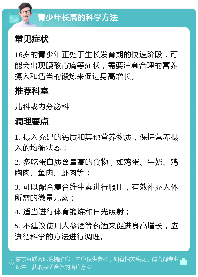 青少年长高的科学方法 常见症状 16岁的青少年正处于生长发育期的快速阶段，可能会出现腰酸背痛等症状，需要注意合理的营养摄入和适当的锻炼来促进身高增长。 推荐科室 儿科或内分泌科 调理要点 1. 摄入充足的钙质和其他营养物质，保持营养摄入的均衡状态； 2. 多吃蛋白质含量高的食物，如鸡蛋、牛奶、鸡胸肉、鱼肉、虾肉等； 3. 可以配合复合维生素进行服用，有效补充人体所需的微量元素； 4. 适当进行体育锻炼和日光照射； 5. 不建议使用人参酒等药酒来促进身高增长，应遵循科学的方法进行调理。