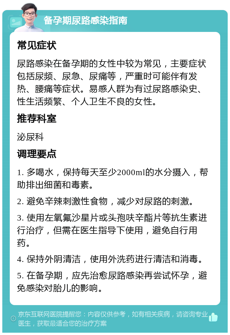 备孕期尿路感染指南 常见症状 尿路感染在备孕期的女性中较为常见，主要症状包括尿频、尿急、尿痛等，严重时可能伴有发热、腰痛等症状。易感人群为有过尿路感染史、性生活频繁、个人卫生不良的女性。 推荐科室 泌尿科 调理要点 1. 多喝水，保持每天至少2000ml的水分摄入，帮助排出细菌和毒素。 2. 避免辛辣刺激性食物，减少对尿路的刺激。 3. 使用左氧氟沙星片或头孢呋辛酯片等抗生素进行治疗，但需在医生指导下使用，避免自行用药。 4. 保持外阴清洁，使用外洗药进行清洁和消毒。 5. 在备孕期，应先治愈尿路感染再尝试怀孕，避免感染对胎儿的影响。