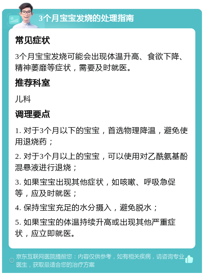 3个月宝宝发烧的处理指南 常见症状 3个月宝宝发烧可能会出现体温升高、食欲下降、精神萎靡等症状，需要及时就医。 推荐科室 儿科 调理要点 1. 对于3个月以下的宝宝，首选物理降温，避免使用退烧药； 2. 对于3个月以上的宝宝，可以使用对乙酰氨基酚混悬液进行退烧； 3. 如果宝宝出现其他症状，如咳嗽、呼吸急促等，应及时就医； 4. 保持宝宝充足的水分摄入，避免脱水； 5. 如果宝宝的体温持续升高或出现其他严重症状，应立即就医。