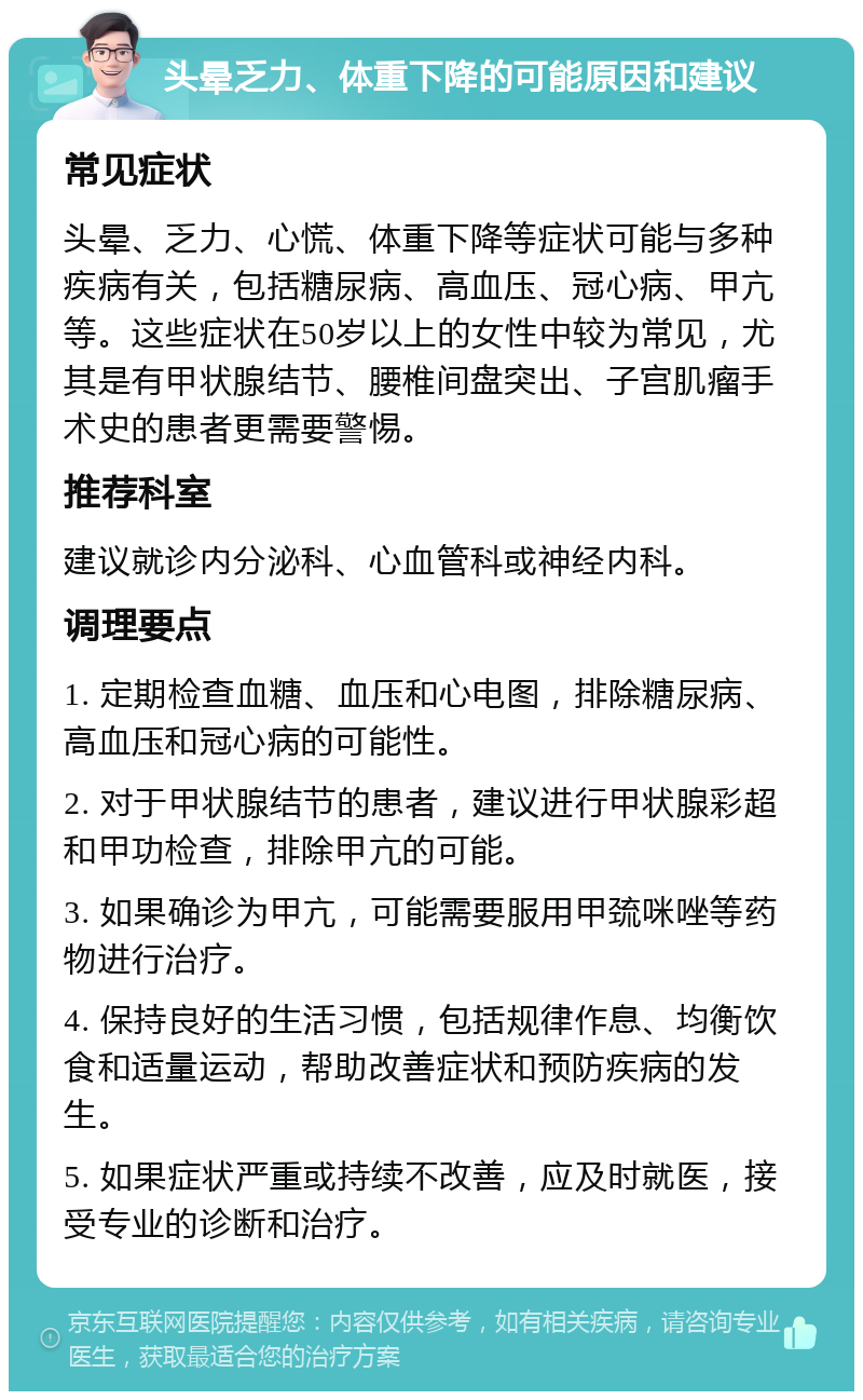 头晕乏力、体重下降的可能原因和建议 常见症状 头晕、乏力、心慌、体重下降等症状可能与多种疾病有关，包括糖尿病、高血压、冠心病、甲亢等。这些症状在50岁以上的女性中较为常见，尤其是有甲状腺结节、腰椎间盘突出、子宫肌瘤手术史的患者更需要警惕。 推荐科室 建议就诊内分泌科、心血管科或神经内科。 调理要点 1. 定期检查血糖、血压和心电图，排除糖尿病、高血压和冠心病的可能性。 2. 对于甲状腺结节的患者，建议进行甲状腺彩超和甲功检查，排除甲亢的可能。 3. 如果确诊为甲亢，可能需要服用甲巯咪唑等药物进行治疗。 4. 保持良好的生活习惯，包括规律作息、均衡饮食和适量运动，帮助改善症状和预防疾病的发生。 5. 如果症状严重或持续不改善，应及时就医，接受专业的诊断和治疗。