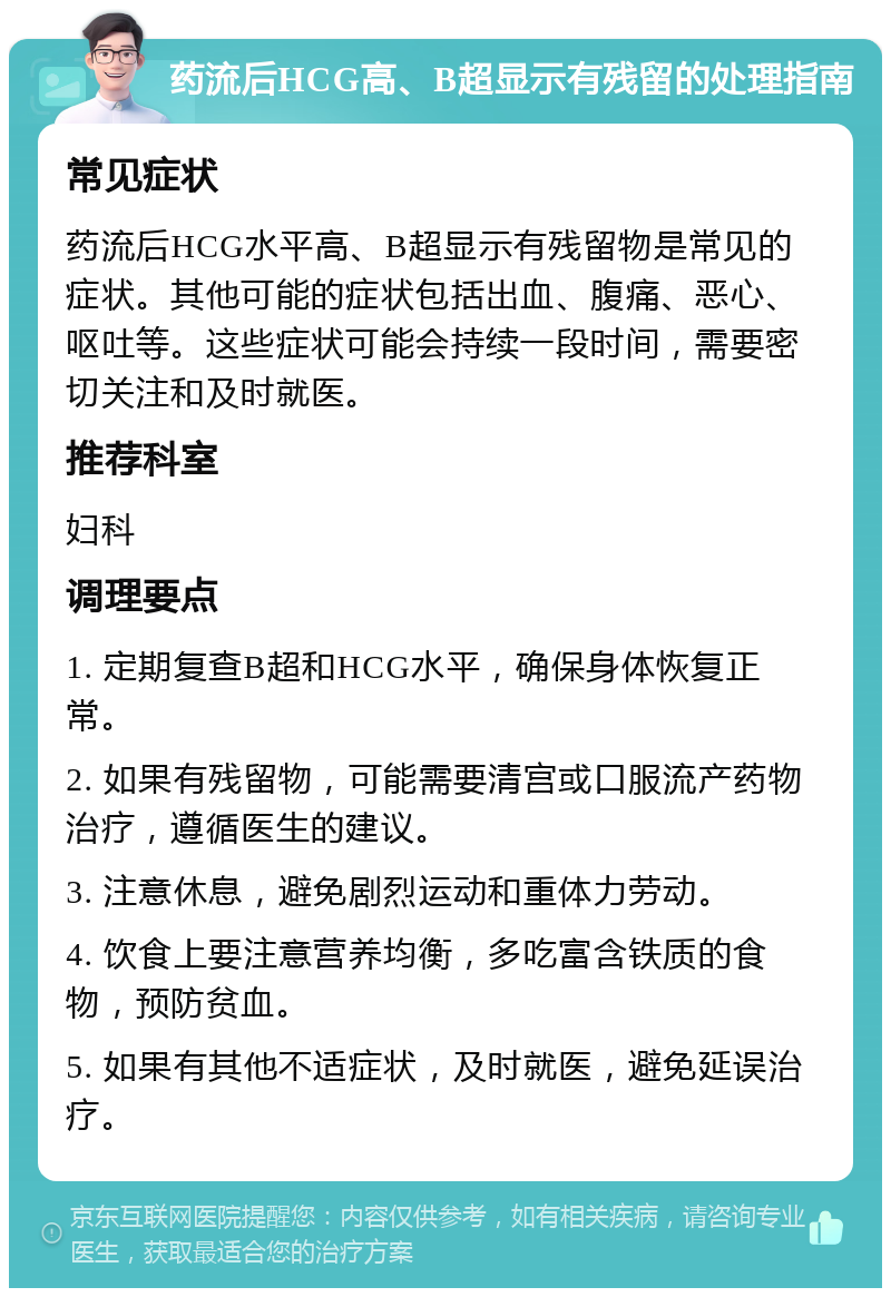 药流后HCG高、B超显示有残留的处理指南 常见症状 药流后HCG水平高、B超显示有残留物是常见的症状。其他可能的症状包括出血、腹痛、恶心、呕吐等。这些症状可能会持续一段时间，需要密切关注和及时就医。 推荐科室 妇科 调理要点 1. 定期复查B超和HCG水平，确保身体恢复正常。 2. 如果有残留物，可能需要清宫或口服流产药物治疗，遵循医生的建议。 3. 注意休息，避免剧烈运动和重体力劳动。 4. 饮食上要注意营养均衡，多吃富含铁质的食物，预防贫血。 5. 如果有其他不适症状，及时就医，避免延误治疗。