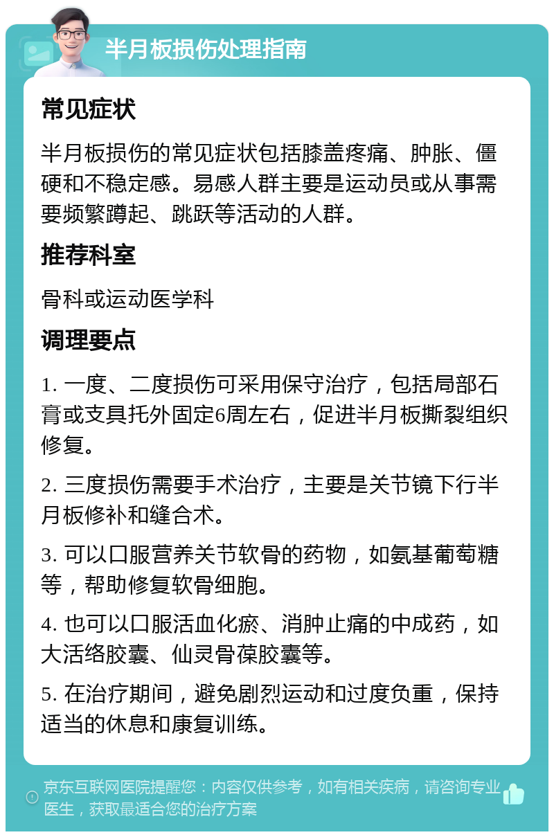 半月板损伤处理指南 常见症状 半月板损伤的常见症状包括膝盖疼痛、肿胀、僵硬和不稳定感。易感人群主要是运动员或从事需要频繁蹲起、跳跃等活动的人群。 推荐科室 骨科或运动医学科 调理要点 1. 一度、二度损伤可采用保守治疗，包括局部石膏或支具托外固定6周左右，促进半月板撕裂组织修复。 2. 三度损伤需要手术治疗，主要是关节镜下行半月板修补和缝合术。 3. 可以口服营养关节软骨的药物，如氨基葡萄糖等，帮助修复软骨细胞。 4. 也可以口服活血化瘀、消肿止痛的中成药，如大活络胶囊、仙灵骨葆胶囊等。 5. 在治疗期间，避免剧烈运动和过度负重，保持适当的休息和康复训练。