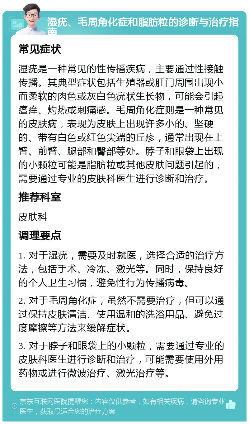 湿疣、毛周角化症和脂肪粒的诊断与治疗指南 常见症状 湿疣是一种常见的性传播疾病，主要通过性接触传播。其典型症状包括生殖器或肛门周围出现小而柔软的肉色或灰白色疣状生长物，可能会引起瘙痒、灼热或刺痛感。毛周角化症则是一种常见的皮肤病，表现为皮肤上出现许多小的、坚硬的、带有白色或红色尖端的丘疹，通常出现在上臂、前臂、腿部和臀部等处。脖子和眼袋上出现的小颗粒可能是脂肪粒或其他皮肤问题引起的，需要通过专业的皮肤科医生进行诊断和治疗。 推荐科室 皮肤科 调理要点 1. 对于湿疣，需要及时就医，选择合适的治疗方法，包括手术、冷冻、激光等。同时，保持良好的个人卫生习惯，避免性行为传播病毒。 2. 对于毛周角化症，虽然不需要治疗，但可以通过保持皮肤清洁、使用温和的洗浴用品、避免过度摩擦等方法来缓解症状。 3. 对于脖子和眼袋上的小颗粒，需要通过专业的皮肤科医生进行诊断和治疗，可能需要使用外用药物或进行微波治疗、激光治疗等。