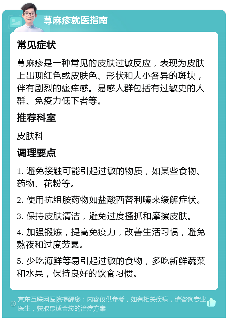 荨麻疹就医指南 常见症状 荨麻疹是一种常见的皮肤过敏反应，表现为皮肤上出现红色或皮肤色、形状和大小各异的斑块，伴有剧烈的瘙痒感。易感人群包括有过敏史的人群、免疫力低下者等。 推荐科室 皮肤科 调理要点 1. 避免接触可能引起过敏的物质，如某些食物、药物、花粉等。 2. 使用抗组胺药物如盐酸西替利嗪来缓解症状。 3. 保持皮肤清洁，避免过度搔抓和摩擦皮肤。 4. 加强锻炼，提高免疫力，改善生活习惯，避免熬夜和过度劳累。 5. 少吃海鲜等易引起过敏的食物，多吃新鲜蔬菜和水果，保持良好的饮食习惯。