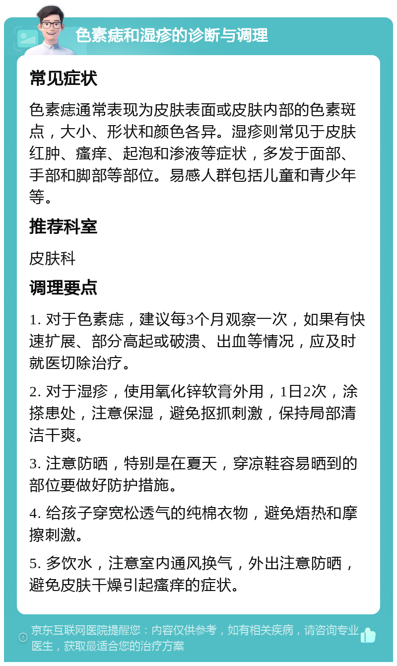 色素痣和湿疹的诊断与调理 常见症状 色素痣通常表现为皮肤表面或皮肤内部的色素斑点，大小、形状和颜色各异。湿疹则常见于皮肤红肿、瘙痒、起泡和渗液等症状，多发于面部、手部和脚部等部位。易感人群包括儿童和青少年等。 推荐科室 皮肤科 调理要点 1. 对于色素痣，建议每3个月观察一次，如果有快速扩展、部分高起或破溃、出血等情况，应及时就医切除治疗。 2. 对于湿疹，使用氧化锌软膏外用，1日2次，涂搽患处，注意保湿，避免抠抓刺激，保持局部清洁干爽。 3. 注意防晒，特别是在夏天，穿凉鞋容易晒到的部位要做好防护措施。 4. 给孩子穿宽松透气的纯棉衣物，避免焐热和摩擦刺激。 5. 多饮水，注意室内通风换气，外出注意防晒，避免皮肤干燥引起瘙痒的症状。