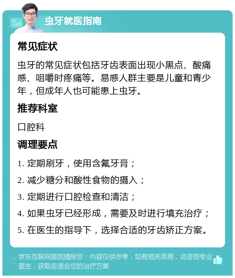 虫牙就医指南 常见症状 虫牙的常见症状包括牙齿表面出现小黑点、酸痛感、咀嚼时疼痛等。易感人群主要是儿童和青少年，但成年人也可能患上虫牙。 推荐科室 口腔科 调理要点 1. 定期刷牙，使用含氟牙膏； 2. 减少糖分和酸性食物的摄入； 3. 定期进行口腔检查和清洁； 4. 如果虫牙已经形成，需要及时进行填充治疗； 5. 在医生的指导下，选择合适的牙齿矫正方案。