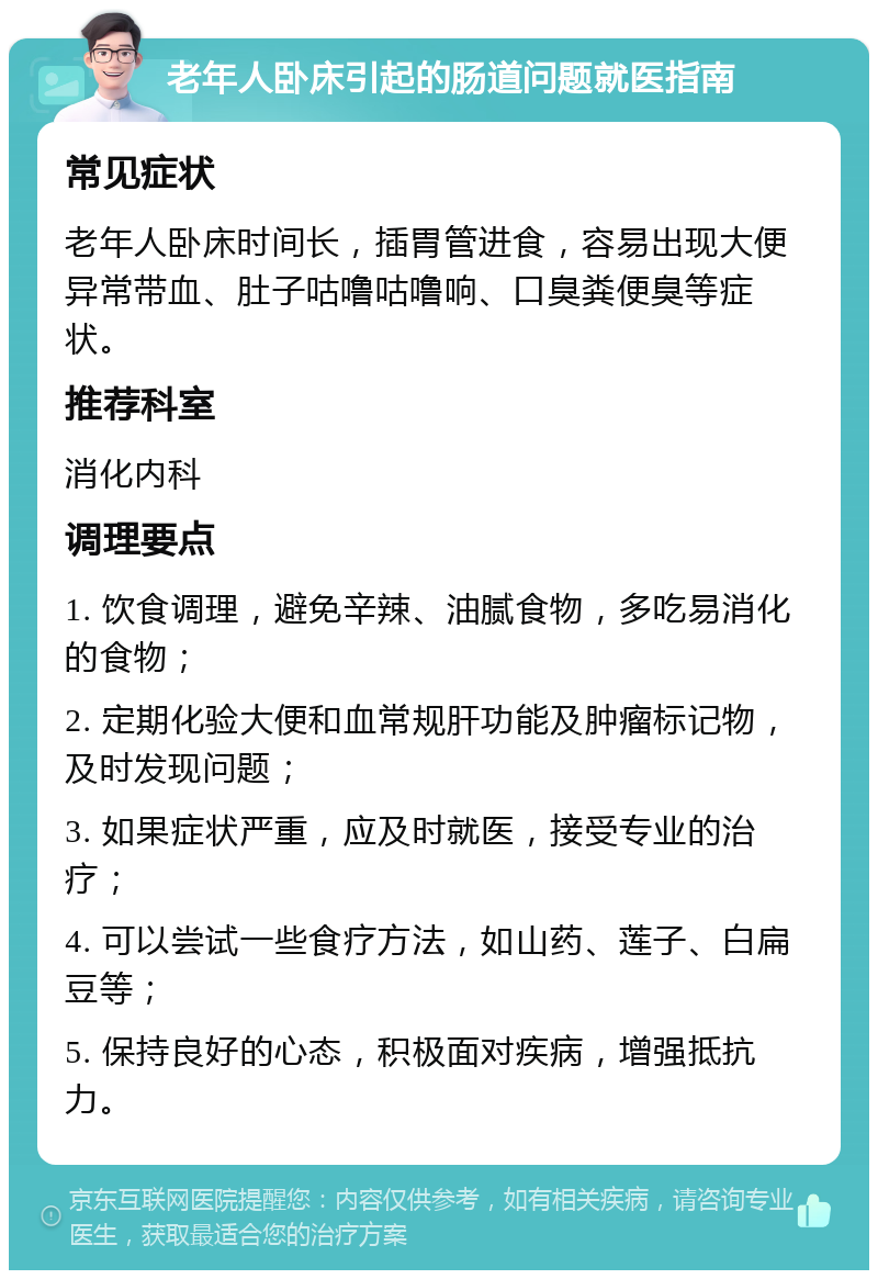 老年人卧床引起的肠道问题就医指南 常见症状 老年人卧床时间长，插胃管进食，容易出现大便异常带血、肚子咕噜咕噜响、口臭粪便臭等症状。 推荐科室 消化内科 调理要点 1. 饮食调理，避免辛辣、油腻食物，多吃易消化的食物； 2. 定期化验大便和血常规肝功能及肿瘤标记物，及时发现问题； 3. 如果症状严重，应及时就医，接受专业的治疗； 4. 可以尝试一些食疗方法，如山药、莲子、白扁豆等； 5. 保持良好的心态，积极面对疾病，增强抵抗力。