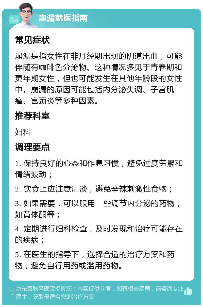 崩漏就医指南 常见症状 崩漏是指女性在非月经期出现的阴道出血，可能伴随有咖啡色分泌物。这种情况多见于青春期和更年期女性，但也可能发生在其他年龄段的女性中。崩漏的原因可能包括内分泌失调、子宫肌瘤、宫颈炎等多种因素。 推荐科室 妇科 调理要点 1. 保持良好的心态和作息习惯，避免过度劳累和情绪波动； 2. 饮食上应注意清淡，避免辛辣刺激性食物； 3. 如果需要，可以服用一些调节内分泌的药物，如黄体酮等； 4. 定期进行妇科检查，及时发现和治疗可能存在的疾病； 5. 在医生的指导下，选择合适的治疗方案和药物，避免自行用药或滥用药物。