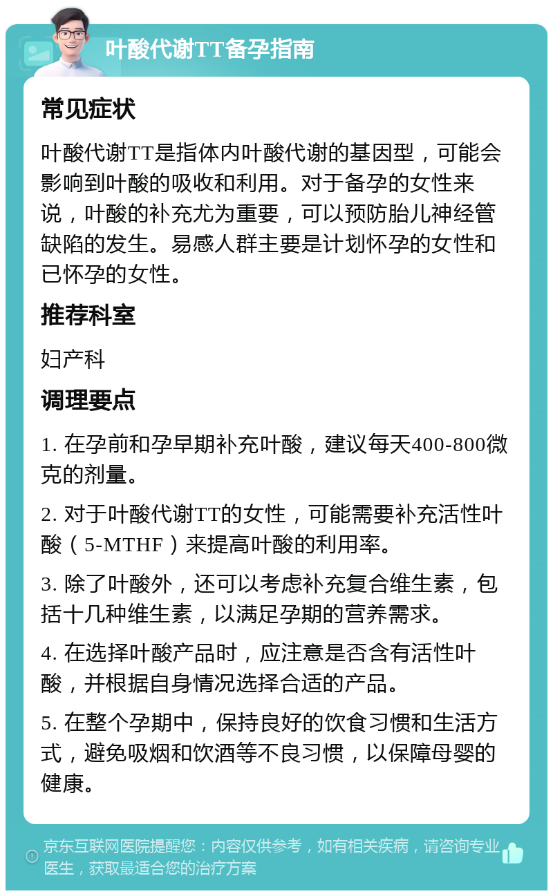 叶酸代谢TT备孕指南 常见症状 叶酸代谢TT是指体内叶酸代谢的基因型，可能会影响到叶酸的吸收和利用。对于备孕的女性来说，叶酸的补充尤为重要，可以预防胎儿神经管缺陷的发生。易感人群主要是计划怀孕的女性和已怀孕的女性。 推荐科室 妇产科 调理要点 1. 在孕前和孕早期补充叶酸，建议每天400-800微克的剂量。 2. 对于叶酸代谢TT的女性，可能需要补充活性叶酸（5-MTHF）来提高叶酸的利用率。 3. 除了叶酸外，还可以考虑补充复合维生素，包括十几种维生素，以满足孕期的营养需求。 4. 在选择叶酸产品时，应注意是否含有活性叶酸，并根据自身情况选择合适的产品。 5. 在整个孕期中，保持良好的饮食习惯和生活方式，避免吸烟和饮酒等不良习惯，以保障母婴的健康。