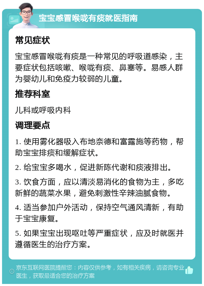 宝宝感冒喉咙有痰就医指南 常见症状 宝宝感冒喉咙有痰是一种常见的呼吸道感染，主要症状包括咳嗽、喉咙有痰、鼻塞等。易感人群为婴幼儿和免疫力较弱的儿童。 推荐科室 儿科或呼吸内科 调理要点 1. 使用雾化器吸入布地奈德和富露施等药物，帮助宝宝排痰和缓解症状。 2. 给宝宝多喝水，促进新陈代谢和痰液排出。 3. 饮食方面，应以清淡易消化的食物为主，多吃新鲜的蔬菜水果，避免刺激性辛辣油腻食物。 4. 适当参加户外活动，保持空气通风清新，有助于宝宝康复。 5. 如果宝宝出现呕吐等严重症状，应及时就医并遵循医生的治疗方案。