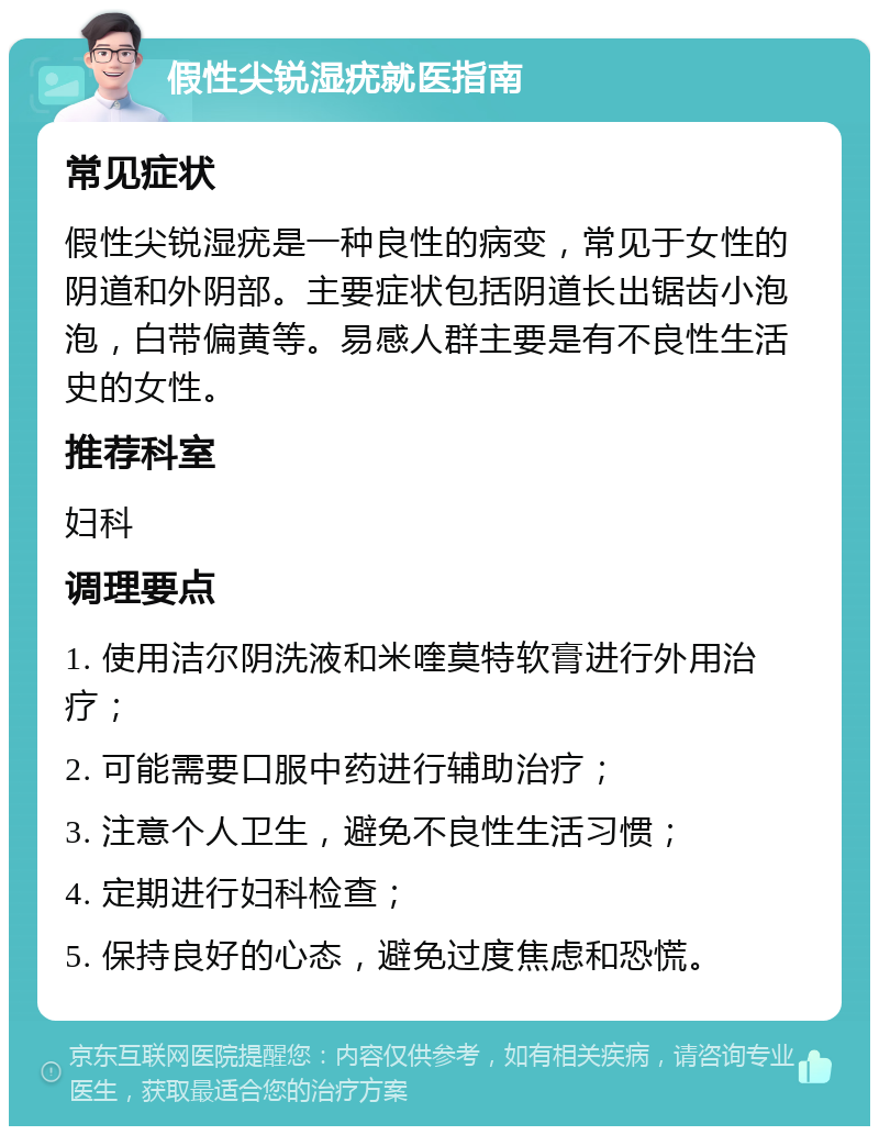 假性尖锐湿疣就医指南 常见症状 假性尖锐湿疣是一种良性的病变，常见于女性的阴道和外阴部。主要症状包括阴道长出锯齿小泡泡，白带偏黄等。易感人群主要是有不良性生活史的女性。 推荐科室 妇科 调理要点 1. 使用洁尔阴洗液和米喹莫特软膏进行外用治疗； 2. 可能需要口服中药进行辅助治疗； 3. 注意个人卫生，避免不良性生活习惯； 4. 定期进行妇科检查； 5. 保持良好的心态，避免过度焦虑和恐慌。