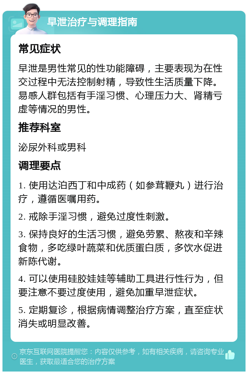 早泄治疗与调理指南 常见症状 早泄是男性常见的性功能障碍，主要表现为在性交过程中无法控制射精，导致性生活质量下降。易感人群包括有手淫习惯、心理压力大、肾精亏虚等情况的男性。 推荐科室 泌尿外科或男科 调理要点 1. 使用达泊西丁和中成药（如参茸鞭丸）进行治疗，遵循医嘱用药。 2. 戒除手淫习惯，避免过度性刺激。 3. 保持良好的生活习惯，避免劳累、熬夜和辛辣食物，多吃绿叶蔬菜和优质蛋白质，多饮水促进新陈代谢。 4. 可以使用硅胶娃娃等辅助工具进行性行为，但要注意不要过度使用，避免加重早泄症状。 5. 定期复诊，根据病情调整治疗方案，直至症状消失或明显改善。