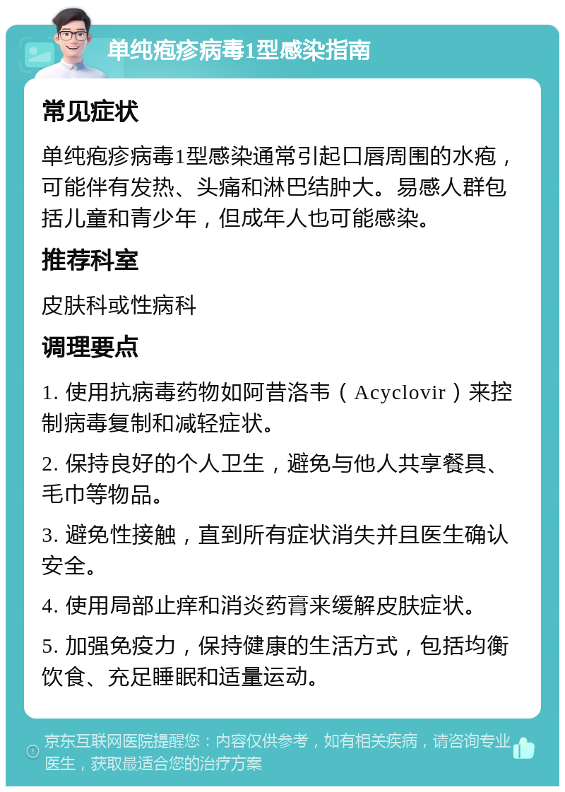 单纯疱疹病毒1型感染指南 常见症状 单纯疱疹病毒1型感染通常引起口唇周围的水疱，可能伴有发热、头痛和淋巴结肿大。易感人群包括儿童和青少年，但成年人也可能感染。 推荐科室 皮肤科或性病科 调理要点 1. 使用抗病毒药物如阿昔洛韦（Acyclovir）来控制病毒复制和减轻症状。 2. 保持良好的个人卫生，避免与他人共享餐具、毛巾等物品。 3. 避免性接触，直到所有症状消失并且医生确认安全。 4. 使用局部止痒和消炎药膏来缓解皮肤症状。 5. 加强免疫力，保持健康的生活方式，包括均衡饮食、充足睡眠和适量运动。