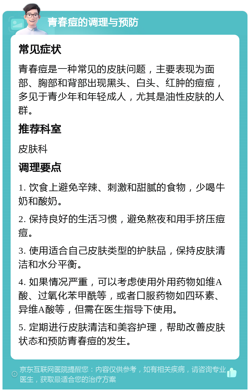 青春痘的调理与预防 常见症状 青春痘是一种常见的皮肤问题，主要表现为面部、胸部和背部出现黑头、白头、红肿的痘痘，多见于青少年和年轻成人，尤其是油性皮肤的人群。 推荐科室 皮肤科 调理要点 1. 饮食上避免辛辣、刺激和甜腻的食物，少喝牛奶和酸奶。 2. 保持良好的生活习惯，避免熬夜和用手挤压痘痘。 3. 使用适合自己皮肤类型的护肤品，保持皮肤清洁和水分平衡。 4. 如果情况严重，可以考虑使用外用药物如维A酸、过氧化苯甲酰等，或者口服药物如四环素、异维A酸等，但需在医生指导下使用。 5. 定期进行皮肤清洁和美容护理，帮助改善皮肤状态和预防青春痘的发生。