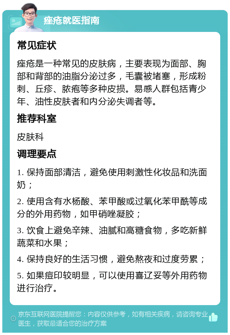 痤疮就医指南 常见症状 痤疮是一种常见的皮肤病，主要表现为面部、胸部和背部的油脂分泌过多，毛囊被堵塞，形成粉刺、丘疹、脓疱等多种皮损。易感人群包括青少年、油性皮肤者和内分泌失调者等。 推荐科室 皮肤科 调理要点 1. 保持面部清洁，避免使用刺激性化妆品和洗面奶； 2. 使用含有水杨酸、苯甲酸或过氧化苯甲酰等成分的外用药物，如甲硝唑凝胶； 3. 饮食上避免辛辣、油腻和高糖食物，多吃新鲜蔬菜和水果； 4. 保持良好的生活习惯，避免熬夜和过度劳累； 5. 如果痘印较明显，可以使用喜辽妥等外用药物进行治疗。