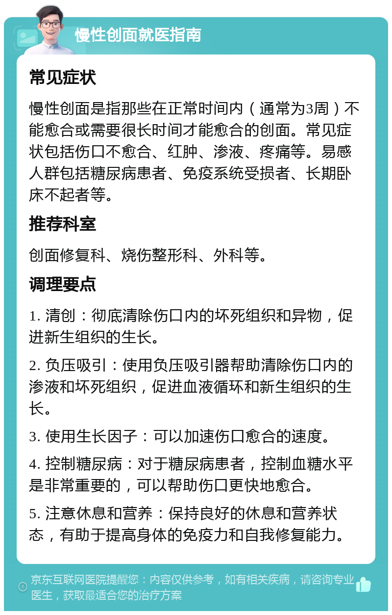 慢性创面就医指南 常见症状 慢性创面是指那些在正常时间内（通常为3周）不能愈合或需要很长时间才能愈合的创面。常见症状包括伤口不愈合、红肿、渗液、疼痛等。易感人群包括糖尿病患者、免疫系统受损者、长期卧床不起者等。 推荐科室 创面修复科、烧伤整形科、外科等。 调理要点 1. 清创：彻底清除伤口内的坏死组织和异物，促进新生组织的生长。 2. 负压吸引：使用负压吸引器帮助清除伤口内的渗液和坏死组织，促进血液循环和新生组织的生长。 3. 使用生长因子：可以加速伤口愈合的速度。 4. 控制糖尿病：对于糖尿病患者，控制血糖水平是非常重要的，可以帮助伤口更快地愈合。 5. 注意休息和营养：保持良好的休息和营养状态，有助于提高身体的免疫力和自我修复能力。