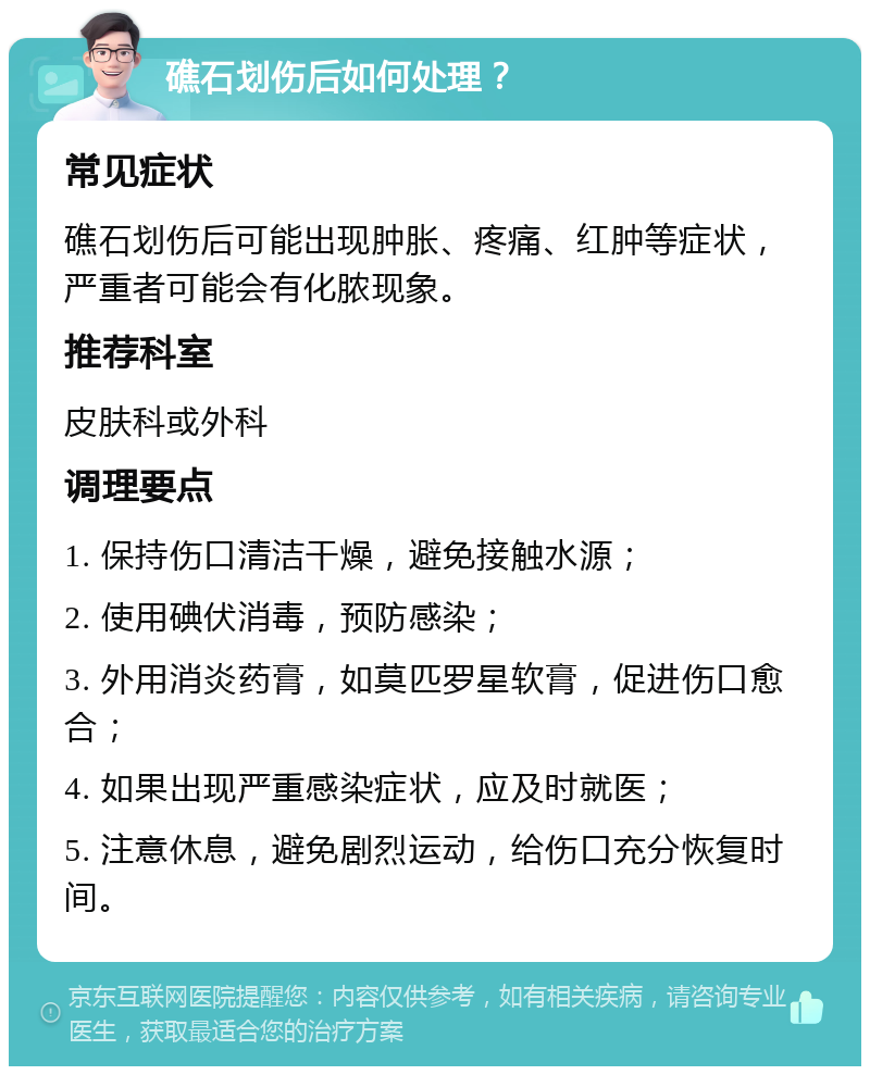 礁石划伤后如何处理？ 常见症状 礁石划伤后可能出现肿胀、疼痛、红肿等症状，严重者可能会有化脓现象。 推荐科室 皮肤科或外科 调理要点 1. 保持伤口清洁干燥，避免接触水源； 2. 使用碘伏消毒，预防感染； 3. 外用消炎药膏，如莫匹罗星软膏，促进伤口愈合； 4. 如果出现严重感染症状，应及时就医； 5. 注意休息，避免剧烈运动，给伤口充分恢复时间。