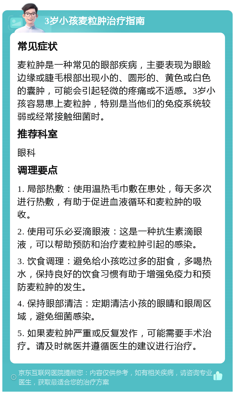 3岁小孩麦粒肿治疗指南 常见症状 麦粒肿是一种常见的眼部疾病，主要表现为眼睑边缘或睫毛根部出现小的、圆形的、黄色或白色的囊肿，可能会引起轻微的疼痛或不适感。3岁小孩容易患上麦粒肿，特别是当他们的免疫系统较弱或经常接触细菌时。 推荐科室 眼科 调理要点 1. 局部热敷：使用温热毛巾敷在患处，每天多次进行热敷，有助于促进血液循环和麦粒肿的吸收。 2. 使用可乐必妥滴眼液：这是一种抗生素滴眼液，可以帮助预防和治疗麦粒肿引起的感染。 3. 饮食调理：避免给小孩吃过多的甜食，多喝热水，保持良好的饮食习惯有助于增强免疫力和预防麦粒肿的发生。 4. 保持眼部清洁：定期清洁小孩的眼睛和眼周区域，避免细菌感染。 5. 如果麦粒肿严重或反复发作，可能需要手术治疗。请及时就医并遵循医生的建议进行治疗。