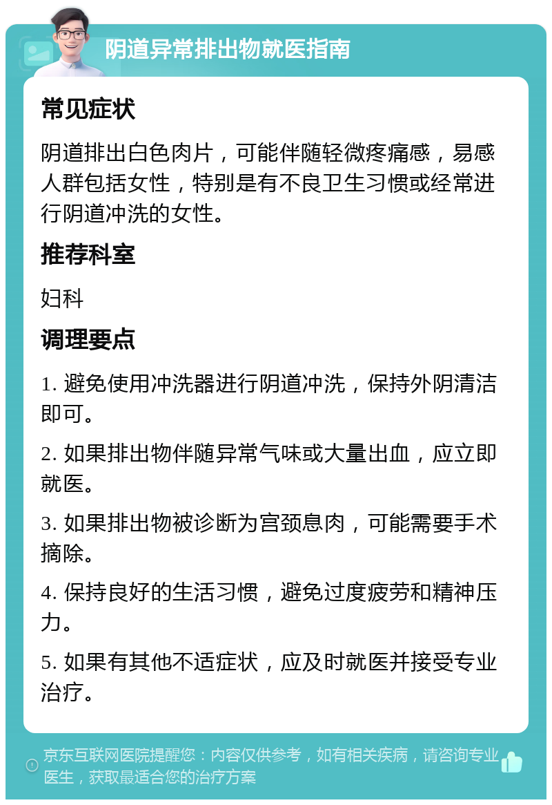 阴道异常排出物就医指南 常见症状 阴道排出白色肉片，可能伴随轻微疼痛感，易感人群包括女性，特别是有不良卫生习惯或经常进行阴道冲洗的女性。 推荐科室 妇科 调理要点 1. 避免使用冲洗器进行阴道冲洗，保持外阴清洁即可。 2. 如果排出物伴随异常气味或大量出血，应立即就医。 3. 如果排出物被诊断为宫颈息肉，可能需要手术摘除。 4. 保持良好的生活习惯，避免过度疲劳和精神压力。 5. 如果有其他不适症状，应及时就医并接受专业治疗。