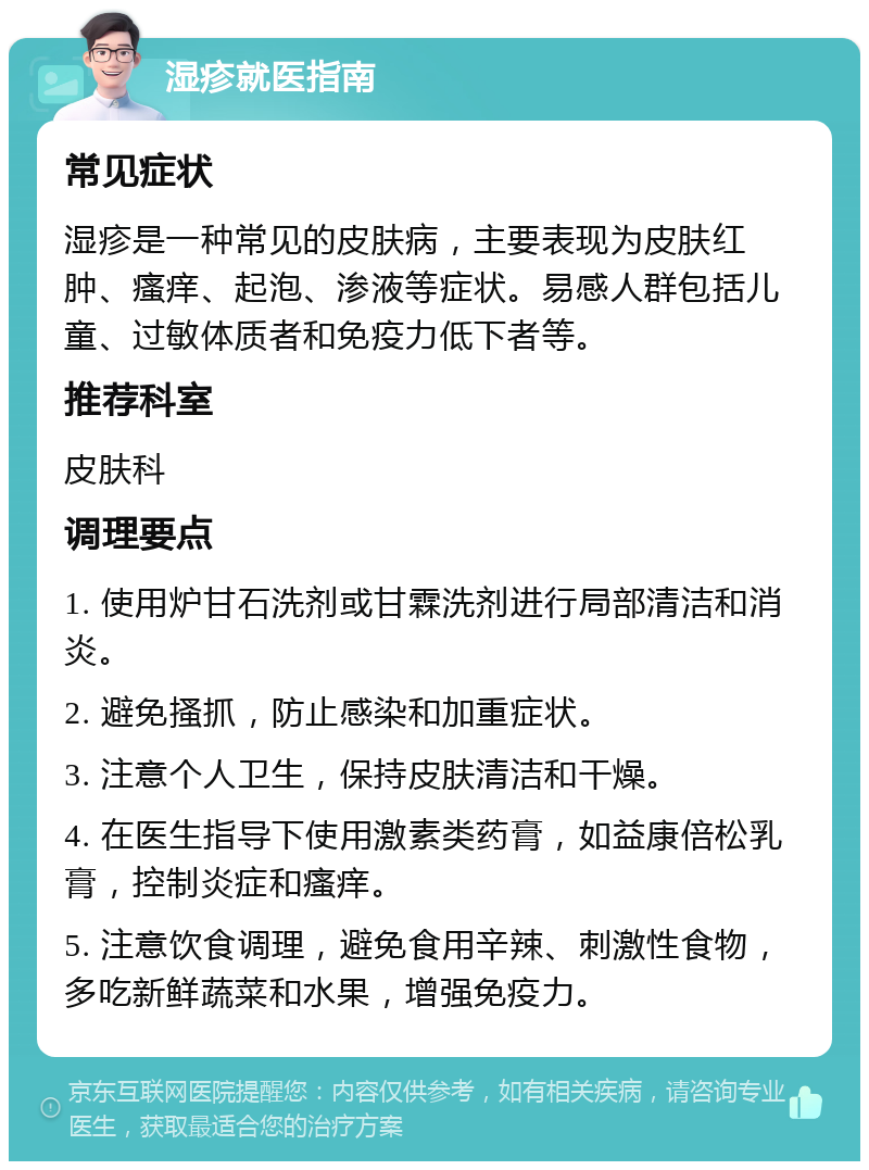 湿疹就医指南 常见症状 湿疹是一种常见的皮肤病，主要表现为皮肤红肿、瘙痒、起泡、渗液等症状。易感人群包括儿童、过敏体质者和免疫力低下者等。 推荐科室 皮肤科 调理要点 1. 使用炉甘石洗剂或甘霖洗剂进行局部清洁和消炎。 2. 避免搔抓，防止感染和加重症状。 3. 注意个人卫生，保持皮肤清洁和干燥。 4. 在医生指导下使用激素类药膏，如益康倍松乳膏，控制炎症和瘙痒。 5. 注意饮食调理，避免食用辛辣、刺激性食物，多吃新鲜蔬菜和水果，增强免疫力。