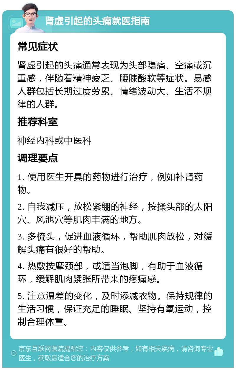 肾虚引起的头痛就医指南 常见症状 肾虚引起的头痛通常表现为头部隐痛、空痛或沉重感，伴随着精神疲乏、腰膝酸软等症状。易感人群包括长期过度劳累、情绪波动大、生活不规律的人群。 推荐科室 神经内科或中医科 调理要点 1. 使用医生开具的药物进行治疗，例如补肾药物。 2. 自我减压，放松紧绷的神经，按揉头部的太阳穴、风池穴等肌肉丰满的地方。 3. 多梳头，促进血液循环，帮助肌肉放松，对缓解头痛有很好的帮助。 4. 热敷按摩颈部，或适当泡脚，有助于血液循环，缓解肌肉紧张所带来的疼痛感。 5. 注意温差的变化，及时添减衣物。保持规律的生活习惯，保证充足的睡眠、坚持有氧运动，控制合理体重。