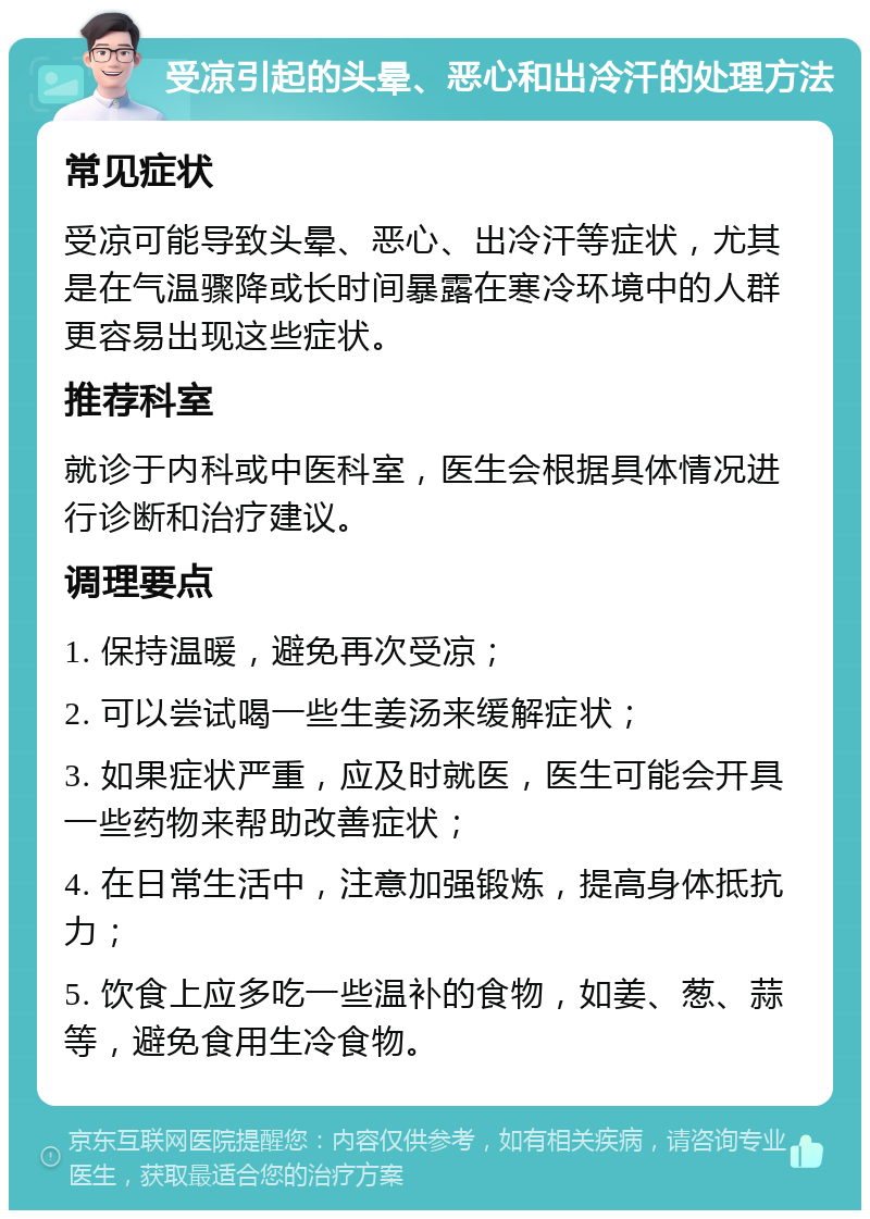 受凉引起的头晕、恶心和出冷汗的处理方法 常见症状 受凉可能导致头晕、恶心、出冷汗等症状，尤其是在气温骤降或长时间暴露在寒冷环境中的人群更容易出现这些症状。 推荐科室 就诊于内科或中医科室，医生会根据具体情况进行诊断和治疗建议。 调理要点 1. 保持温暖，避免再次受凉； 2. 可以尝试喝一些生姜汤来缓解症状； 3. 如果症状严重，应及时就医，医生可能会开具一些药物来帮助改善症状； 4. 在日常生活中，注意加强锻炼，提高身体抵抗力； 5. 饮食上应多吃一些温补的食物，如姜、葱、蒜等，避免食用生冷食物。