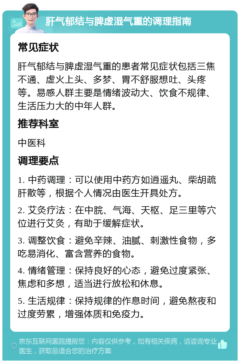 肝气郁结与脾虚湿气重的调理指南 常见症状 肝气郁结与脾虚湿气重的患者常见症状包括三焦不通、虚火上头、多梦、胃不舒服想吐、头疼等。易感人群主要是情绪波动大、饮食不规律、生活压力大的中年人群。 推荐科室 中医科 调理要点 1. 中药调理：可以使用中药方如逍遥丸、柴胡疏肝散等，根据个人情况由医生开具处方。 2. 艾灸疗法：在中脘、气海、天枢、足三里等穴位进行艾灸，有助于缓解症状。 3. 调整饮食：避免辛辣、油腻、刺激性食物，多吃易消化、富含营养的食物。 4. 情绪管理：保持良好的心态，避免过度紧张、焦虑和多想，适当进行放松和休息。 5. 生活规律：保持规律的作息时间，避免熬夜和过度劳累，增强体质和免疫力。