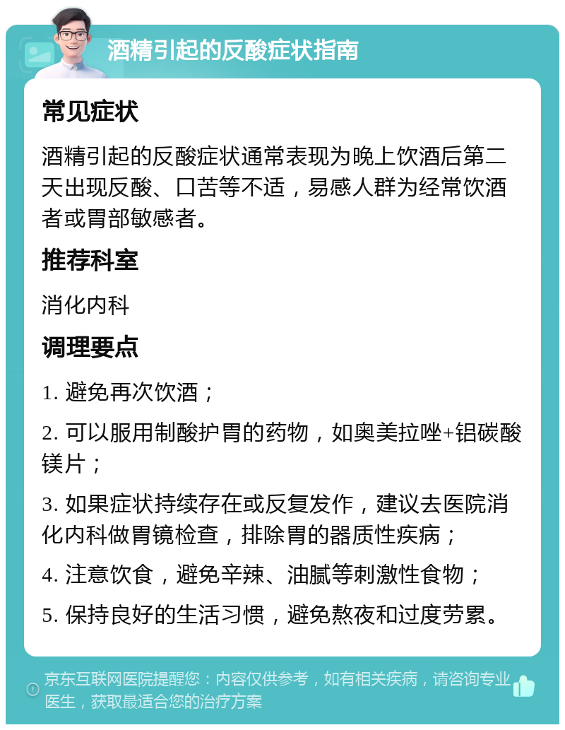 酒精引起的反酸症状指南 常见症状 酒精引起的反酸症状通常表现为晚上饮酒后第二天出现反酸、口苦等不适，易感人群为经常饮酒者或胃部敏感者。 推荐科室 消化内科 调理要点 1. 避免再次饮酒； 2. 可以服用制酸护胃的药物，如奥美拉唑+铝碳酸镁片； 3. 如果症状持续存在或反复发作，建议去医院消化内科做胃镜检查，排除胃的器质性疾病； 4. 注意饮食，避免辛辣、油腻等刺激性食物； 5. 保持良好的生活习惯，避免熬夜和过度劳累。