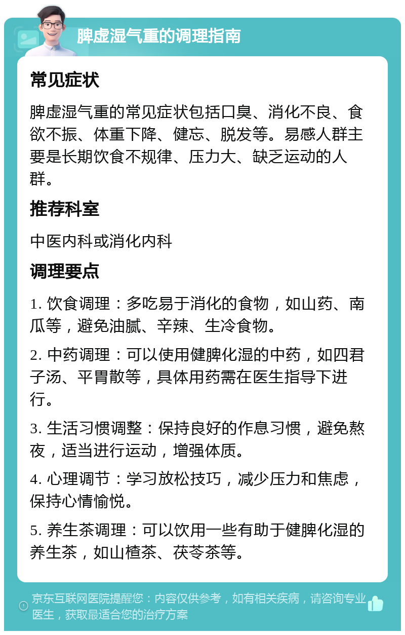 脾虚湿气重的调理指南 常见症状 脾虚湿气重的常见症状包括口臭、消化不良、食欲不振、体重下降、健忘、脱发等。易感人群主要是长期饮食不规律、压力大、缺乏运动的人群。 推荐科室 中医内科或消化内科 调理要点 1. 饮食调理：多吃易于消化的食物，如山药、南瓜等，避免油腻、辛辣、生冷食物。 2. 中药调理：可以使用健脾化湿的中药，如四君子汤、平胃散等，具体用药需在医生指导下进行。 3. 生活习惯调整：保持良好的作息习惯，避免熬夜，适当进行运动，增强体质。 4. 心理调节：学习放松技巧，减少压力和焦虑，保持心情愉悦。 5. 养生茶调理：可以饮用一些有助于健脾化湿的养生茶，如山楂茶、茯苓茶等。