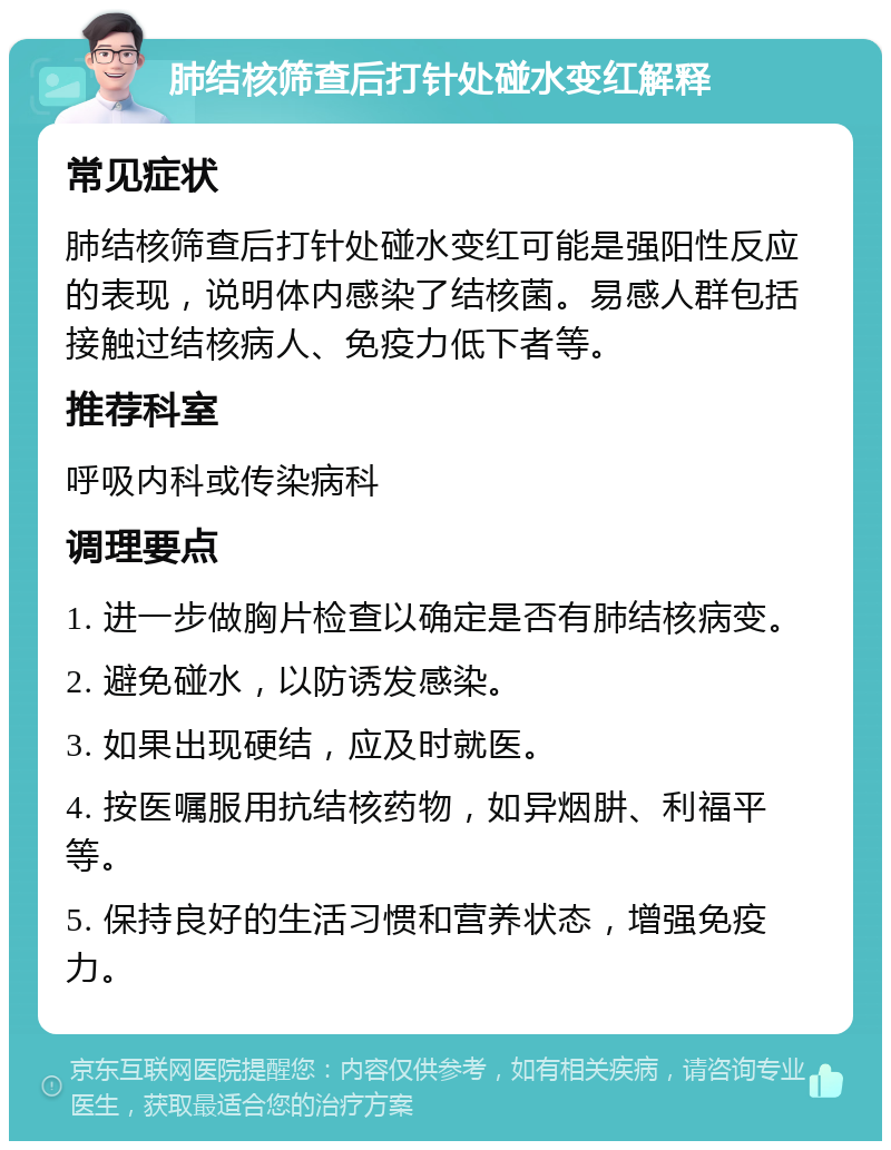 肺结核筛查后打针处碰水变红解释 常见症状 肺结核筛查后打针处碰水变红可能是强阳性反应的表现，说明体内感染了结核菌。易感人群包括接触过结核病人、免疫力低下者等。 推荐科室 呼吸内科或传染病科 调理要点 1. 进一步做胸片检查以确定是否有肺结核病变。 2. 避免碰水，以防诱发感染。 3. 如果出现硬结，应及时就医。 4. 按医嘱服用抗结核药物，如异烟肼、利福平等。 5. 保持良好的生活习惯和营养状态，增强免疫力。