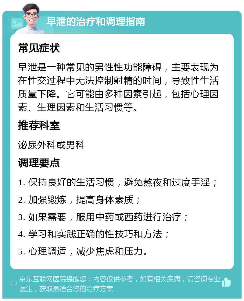 早泄的治疗和调理指南 常见症状 早泄是一种常见的男性性功能障碍，主要表现为在性交过程中无法控制射精的时间，导致性生活质量下降。它可能由多种因素引起，包括心理因素、生理因素和生活习惯等。 推荐科室 泌尿外科或男科 调理要点 1. 保持良好的生活习惯，避免熬夜和过度手淫； 2. 加强锻炼，提高身体素质； 3. 如果需要，服用中药或西药进行治疗； 4. 学习和实践正确的性技巧和方法； 5. 心理调适，减少焦虑和压力。