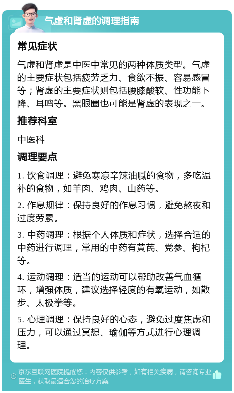 气虚和肾虚的调理指南 常见症状 气虚和肾虚是中医中常见的两种体质类型。气虚的主要症状包括疲劳乏力、食欲不振、容易感冒等；肾虚的主要症状则包括腰膝酸软、性功能下降、耳鸣等。黑眼圈也可能是肾虚的表现之一。 推荐科室 中医科 调理要点 1. 饮食调理：避免寒凉辛辣油腻的食物，多吃温补的食物，如羊肉、鸡肉、山药等。 2. 作息规律：保持良好的作息习惯，避免熬夜和过度劳累。 3. 中药调理：根据个人体质和症状，选择合适的中药进行调理，常用的中药有黄芪、党参、枸杞等。 4. 运动调理：适当的运动可以帮助改善气血循环，增强体质，建议选择轻度的有氧运动，如散步、太极拳等。 5. 心理调理：保持良好的心态，避免过度焦虑和压力，可以通过冥想、瑜伽等方式进行心理调理。