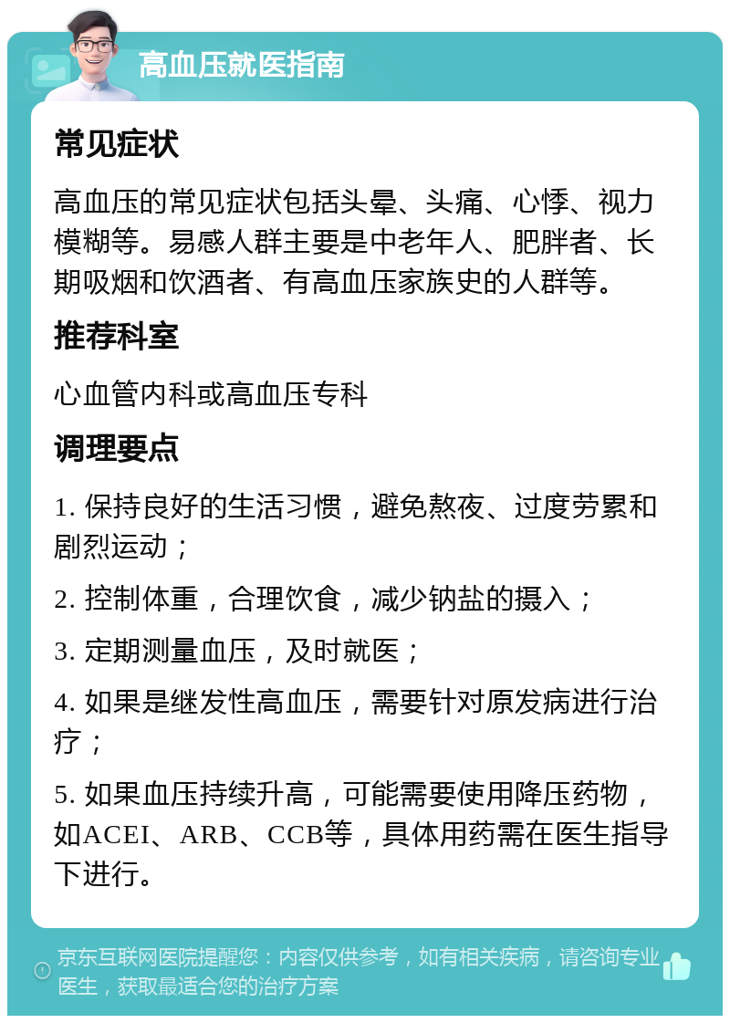 高血压就医指南 常见症状 高血压的常见症状包括头晕、头痛、心悸、视力模糊等。易感人群主要是中老年人、肥胖者、长期吸烟和饮酒者、有高血压家族史的人群等。 推荐科室 心血管内科或高血压专科 调理要点 1. 保持良好的生活习惯，避免熬夜、过度劳累和剧烈运动； 2. 控制体重，合理饮食，减少钠盐的摄入； 3. 定期测量血压，及时就医； 4. 如果是继发性高血压，需要针对原发病进行治疗； 5. 如果血压持续升高，可能需要使用降压药物，如ACEI、ARB、CCB等，具体用药需在医生指导下进行。