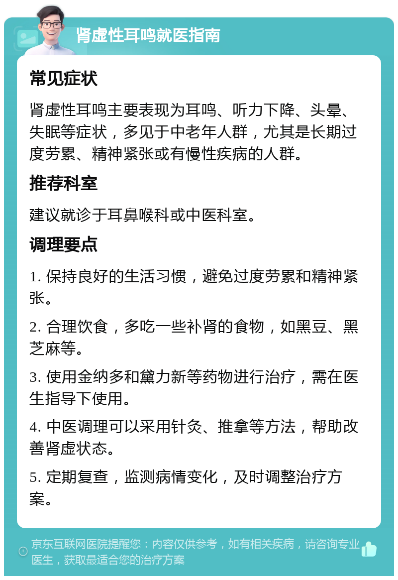 肾虚性耳鸣就医指南 常见症状 肾虚性耳鸣主要表现为耳鸣、听力下降、头晕、失眠等症状，多见于中老年人群，尤其是长期过度劳累、精神紧张或有慢性疾病的人群。 推荐科室 建议就诊于耳鼻喉科或中医科室。 调理要点 1. 保持良好的生活习惯，避免过度劳累和精神紧张。 2. 合理饮食，多吃一些补肾的食物，如黑豆、黑芝麻等。 3. 使用金纳多和黛力新等药物进行治疗，需在医生指导下使用。 4. 中医调理可以采用针灸、推拿等方法，帮助改善肾虚状态。 5. 定期复查，监测病情变化，及时调整治疗方案。