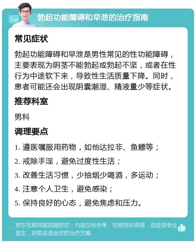 勃起功能障碍和早泄的治疗指南 常见症状 勃起功能障碍和早泄是男性常见的性功能障碍，主要表现为阴茎不能勃起或勃起不坚，或者在性行为中途软下来，导致性生活质量下降。同时，患者可能还会出现阴囊潮湿、精液量少等症状。 推荐科室 男科 调理要点 1. 遵医嘱服用药物，如他达拉非、鱼鳔等； 2. 戒除手淫，避免过度性生活； 3. 改善生活习惯，少抽烟少喝酒，多运动； 4. 注意个人卫生，避免感染； 5. 保持良好的心态，避免焦虑和压力。