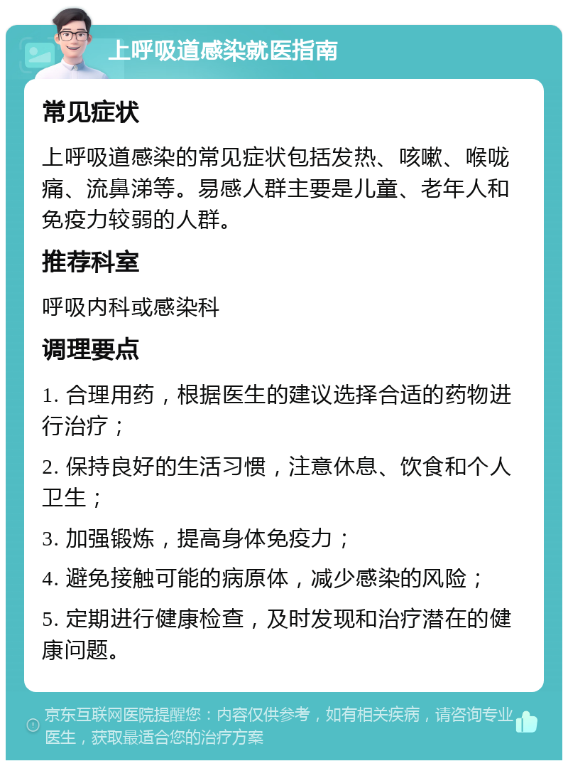 上呼吸道感染就医指南 常见症状 上呼吸道感染的常见症状包括发热、咳嗽、喉咙痛、流鼻涕等。易感人群主要是儿童、老年人和免疫力较弱的人群。 推荐科室 呼吸内科或感染科 调理要点 1. 合理用药，根据医生的建议选择合适的药物进行治疗； 2. 保持良好的生活习惯，注意休息、饮食和个人卫生； 3. 加强锻炼，提高身体免疫力； 4. 避免接触可能的病原体，减少感染的风险； 5. 定期进行健康检查，及时发现和治疗潜在的健康问题。