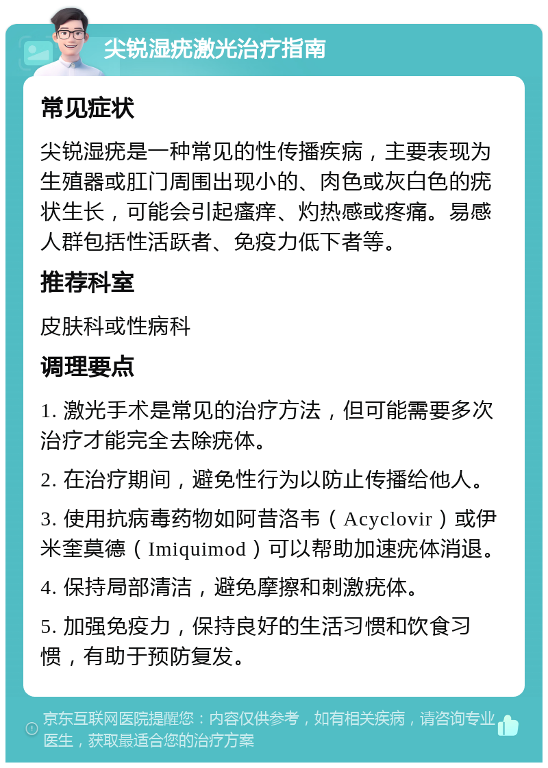 尖锐湿疣激光治疗指南 常见症状 尖锐湿疣是一种常见的性传播疾病，主要表现为生殖器或肛门周围出现小的、肉色或灰白色的疣状生长，可能会引起瘙痒、灼热感或疼痛。易感人群包括性活跃者、免疫力低下者等。 推荐科室 皮肤科或性病科 调理要点 1. 激光手术是常见的治疗方法，但可能需要多次治疗才能完全去除疣体。 2. 在治疗期间，避免性行为以防止传播给他人。 3. 使用抗病毒药物如阿昔洛韦（Acyclovir）或伊米奎莫德（Imiquimod）可以帮助加速疣体消退。 4. 保持局部清洁，避免摩擦和刺激疣体。 5. 加强免疫力，保持良好的生活习惯和饮食习惯，有助于预防复发。