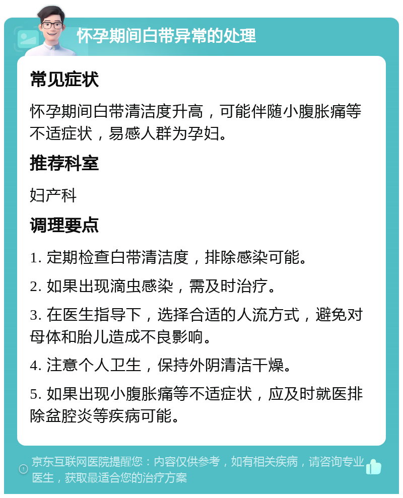 怀孕期间白带异常的处理 常见症状 怀孕期间白带清洁度升高，可能伴随小腹胀痛等不适症状，易感人群为孕妇。 推荐科室 妇产科 调理要点 1. 定期检查白带清洁度，排除感染可能。 2. 如果出现滴虫感染，需及时治疗。 3. 在医生指导下，选择合适的人流方式，避免对母体和胎儿造成不良影响。 4. 注意个人卫生，保持外阴清洁干燥。 5. 如果出现小腹胀痛等不适症状，应及时就医排除盆腔炎等疾病可能。