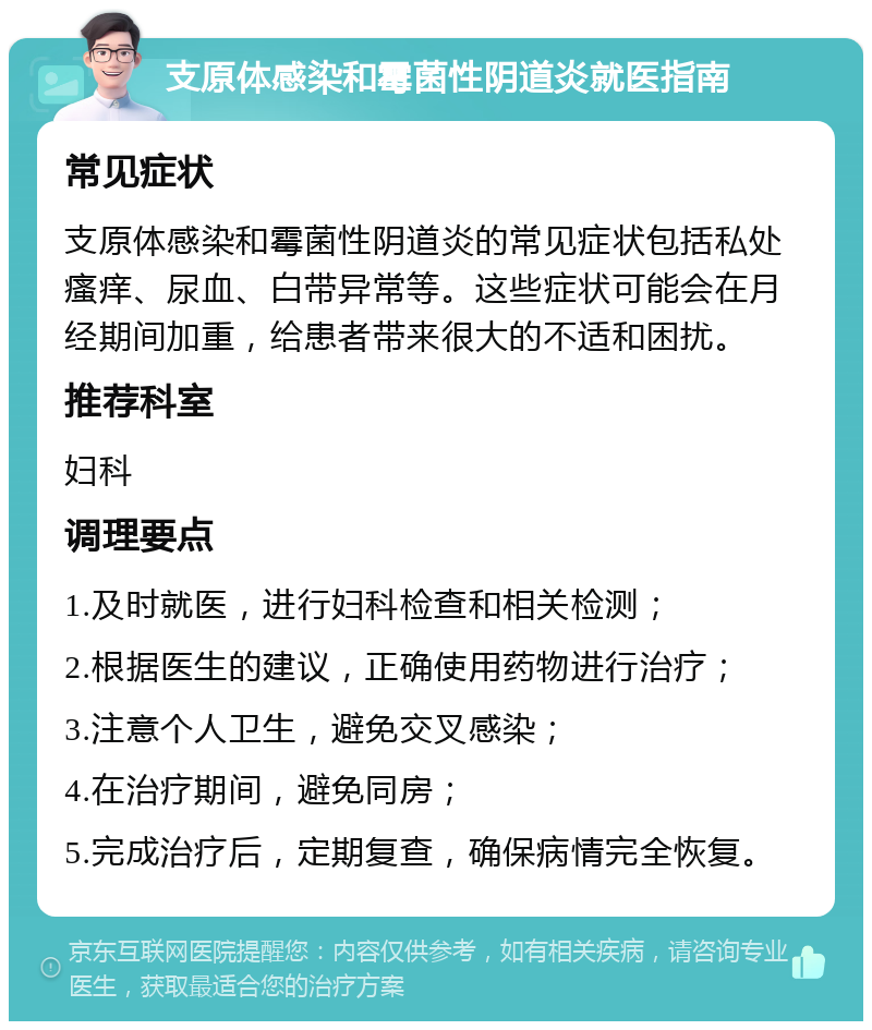 支原体感染和霉菌性阴道炎就医指南 常见症状 支原体感染和霉菌性阴道炎的常见症状包括私处瘙痒、尿血、白带异常等。这些症状可能会在月经期间加重，给患者带来很大的不适和困扰。 推荐科室 妇科 调理要点 1.及时就医，进行妇科检查和相关检测； 2.根据医生的建议，正确使用药物进行治疗； 3.注意个人卫生，避免交叉感染； 4.在治疗期间，避免同房； 5.完成治疗后，定期复查，确保病情完全恢复。