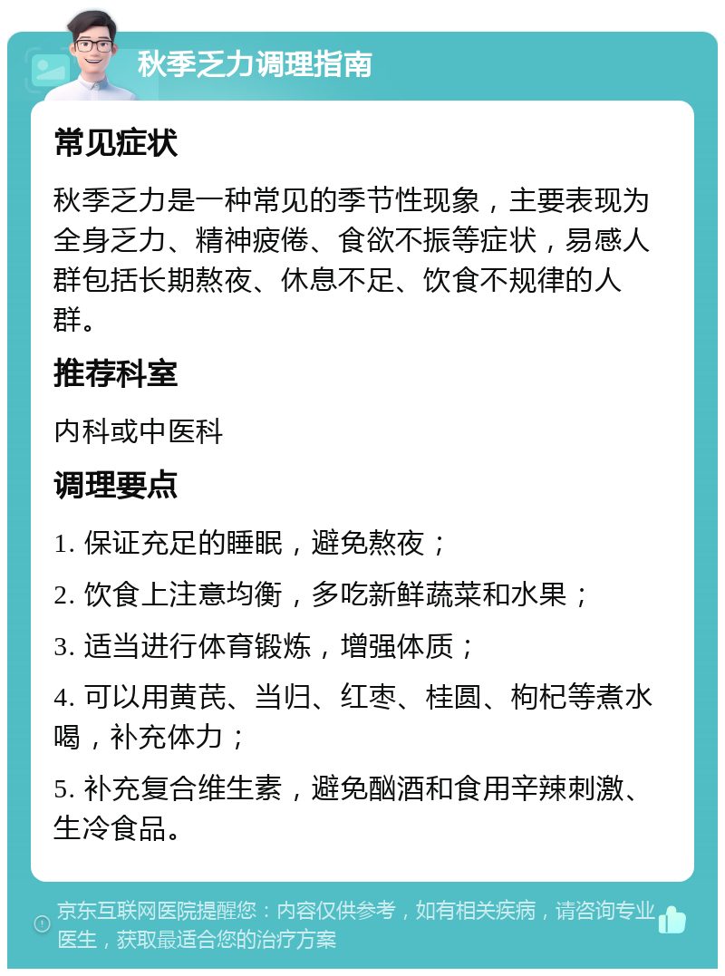 秋季乏力调理指南 常见症状 秋季乏力是一种常见的季节性现象，主要表现为全身乏力、精神疲倦、食欲不振等症状，易感人群包括长期熬夜、休息不足、饮食不规律的人群。 推荐科室 内科或中医科 调理要点 1. 保证充足的睡眠，避免熬夜； 2. 饮食上注意均衡，多吃新鲜蔬菜和水果； 3. 适当进行体育锻炼，增强体质； 4. 可以用黄芪、当归、红枣、桂圆、枸杞等煮水喝，补充体力； 5. 补充复合维生素，避免酗酒和食用辛辣刺激、生冷食品。