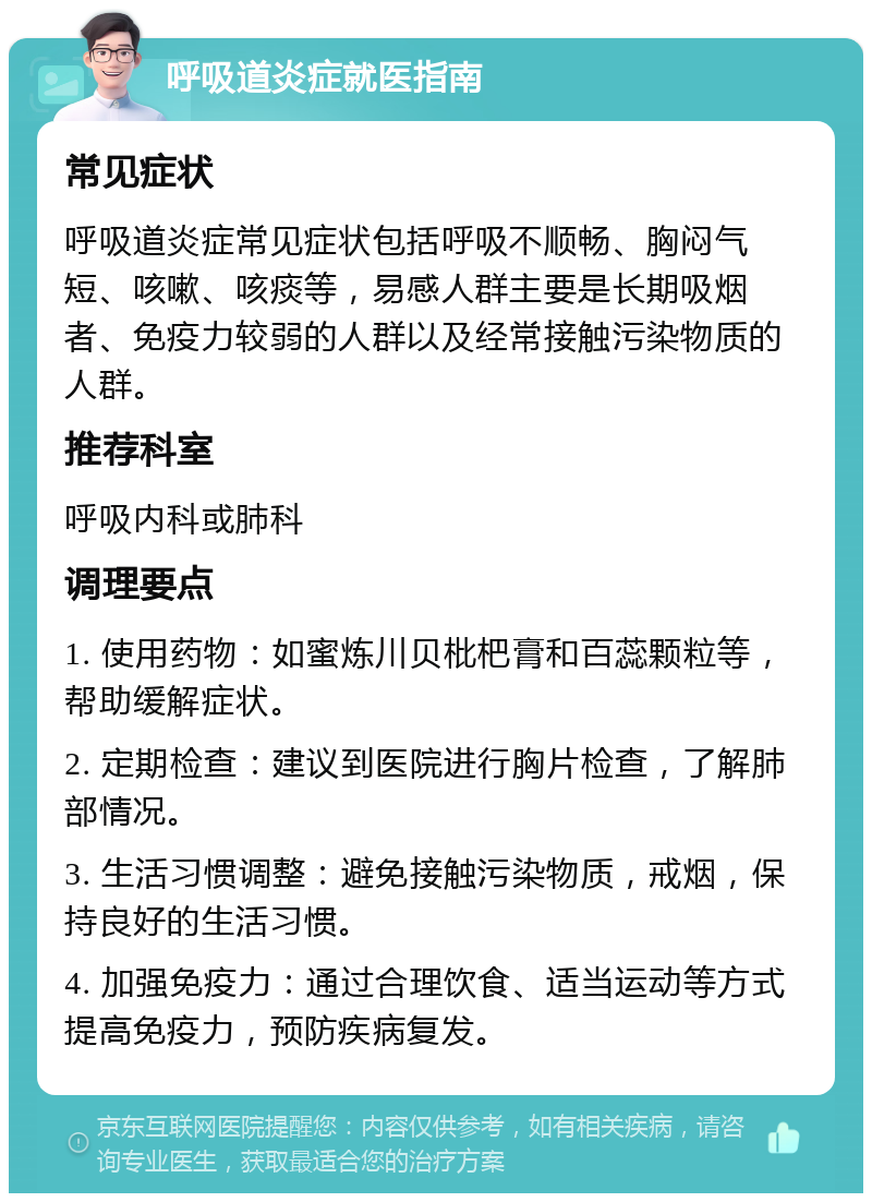 呼吸道炎症就医指南 常见症状 呼吸道炎症常见症状包括呼吸不顺畅、胸闷气短、咳嗽、咳痰等，易感人群主要是长期吸烟者、免疫力较弱的人群以及经常接触污染物质的人群。 推荐科室 呼吸内科或肺科 调理要点 1. 使用药物：如蜜炼川贝枇杷膏和百蕊颗粒等，帮助缓解症状。 2. 定期检查：建议到医院进行胸片检查，了解肺部情况。 3. 生活习惯调整：避免接触污染物质，戒烟，保持良好的生活习惯。 4. 加强免疫力：通过合理饮食、适当运动等方式提高免疫力，预防疾病复发。