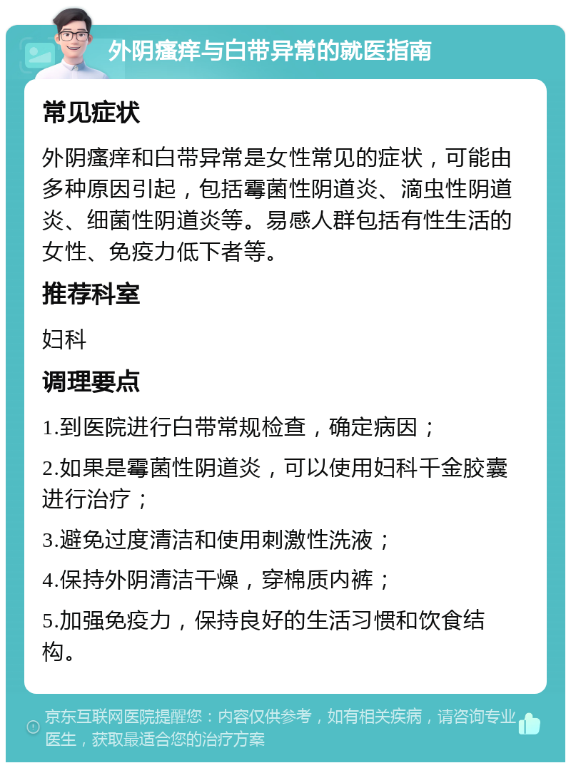 外阴瘙痒与白带异常的就医指南 常见症状 外阴瘙痒和白带异常是女性常见的症状，可能由多种原因引起，包括霉菌性阴道炎、滴虫性阴道炎、细菌性阴道炎等。易感人群包括有性生活的女性、免疫力低下者等。 推荐科室 妇科 调理要点 1.到医院进行白带常规检查，确定病因； 2.如果是霉菌性阴道炎，可以使用妇科千金胶囊进行治疗； 3.避免过度清洁和使用刺激性洗液； 4.保持外阴清洁干燥，穿棉质内裤； 5.加强免疫力，保持良好的生活习惯和饮食结构。