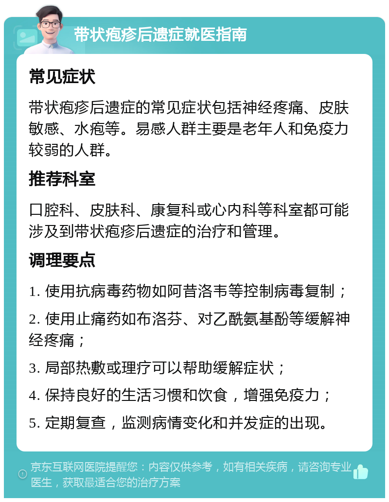 带状疱疹后遗症就医指南 常见症状 带状疱疹后遗症的常见症状包括神经疼痛、皮肤敏感、水疱等。易感人群主要是老年人和免疫力较弱的人群。 推荐科室 口腔科、皮肤科、康复科或心内科等科室都可能涉及到带状疱疹后遗症的治疗和管理。 调理要点 1. 使用抗病毒药物如阿昔洛韦等控制病毒复制； 2. 使用止痛药如布洛芬、对乙酰氨基酚等缓解神经疼痛； 3. 局部热敷或理疗可以帮助缓解症状； 4. 保持良好的生活习惯和饮食，增强免疫力； 5. 定期复查，监测病情变化和并发症的出现。