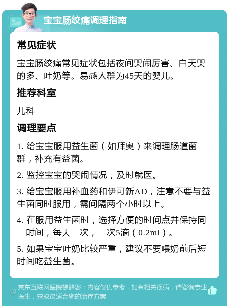 宝宝肠绞痛调理指南 常见症状 宝宝肠绞痛常见症状包括夜间哭闹厉害、白天哭的多、吐奶等。易感人群为45天的婴儿。 推荐科室 儿科 调理要点 1. 给宝宝服用益生菌（如拜奥）来调理肠道菌群，补充有益菌。 2. 监控宝宝的哭闹情况，及时就医。 3. 给宝宝服用补血药和伊可新AD，注意不要与益生菌同时服用，需间隔两个小时以上。 4. 在服用益生菌时，选择方便的时间点并保持同一时间，每天一次，一次5滴（0.2ml）。 5. 如果宝宝吐奶比较严重，建议不要喂奶前后短时间吃益生菌。