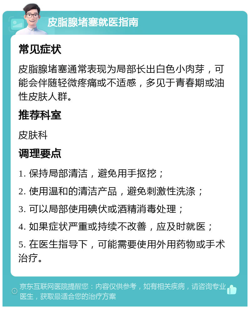 皮脂腺堵塞就医指南 常见症状 皮脂腺堵塞通常表现为局部长出白色小肉芽，可能会伴随轻微疼痛或不适感，多见于青春期或油性皮肤人群。 推荐科室 皮肤科 调理要点 1. 保持局部清洁，避免用手抠挖； 2. 使用温和的清洁产品，避免刺激性洗涤； 3. 可以局部使用碘伏或酒精消毒处理； 4. 如果症状严重或持续不改善，应及时就医； 5. 在医生指导下，可能需要使用外用药物或手术治疗。