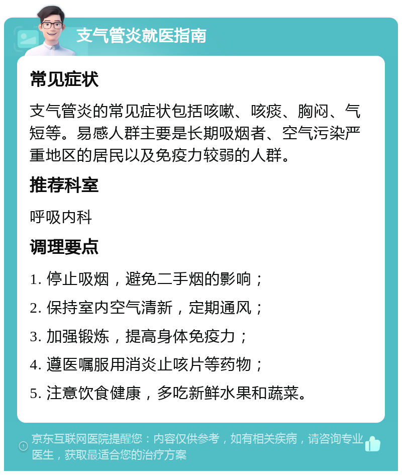 支气管炎就医指南 常见症状 支气管炎的常见症状包括咳嗽、咳痰、胸闷、气短等。易感人群主要是长期吸烟者、空气污染严重地区的居民以及免疫力较弱的人群。 推荐科室 呼吸内科 调理要点 1. 停止吸烟，避免二手烟的影响； 2. 保持室内空气清新，定期通风； 3. 加强锻炼，提高身体免疫力； 4. 遵医嘱服用消炎止咳片等药物； 5. 注意饮食健康，多吃新鲜水果和蔬菜。