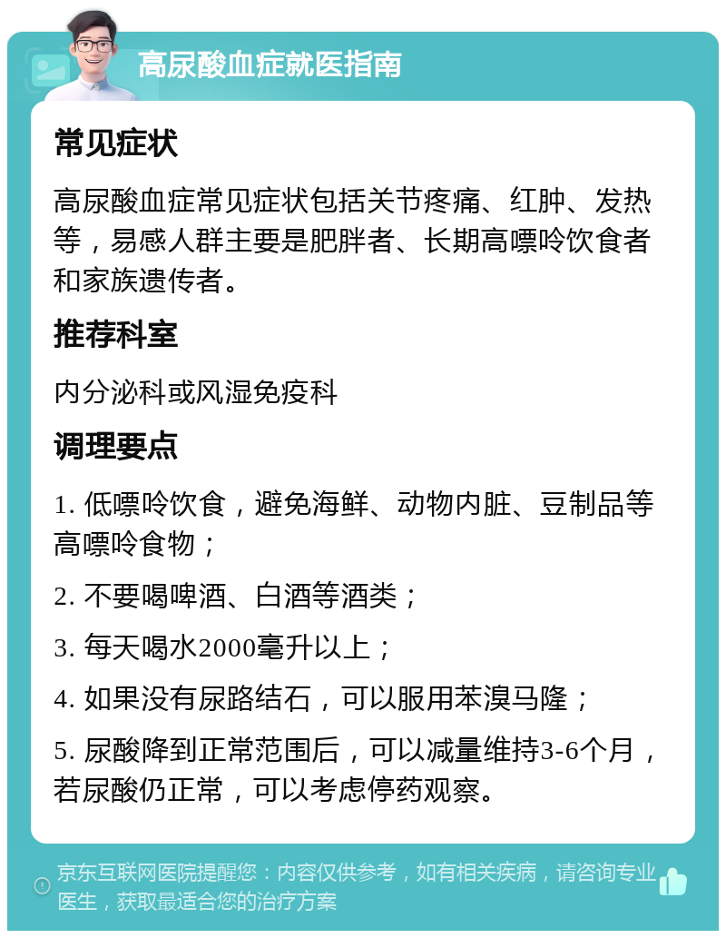 高尿酸血症就医指南 常见症状 高尿酸血症常见症状包括关节疼痛、红肿、发热等，易感人群主要是肥胖者、长期高嘌呤饮食者和家族遗传者。 推荐科室 内分泌科或风湿免疫科 调理要点 1. 低嘌呤饮食，避免海鲜、动物内脏、豆制品等高嘌呤食物； 2. 不要喝啤酒、白酒等酒类； 3. 每天喝水2000毫升以上； 4. 如果没有尿路结石，可以服用苯溴马隆； 5. 尿酸降到正常范围后，可以减量维持3-6个月，若尿酸仍正常，可以考虑停药观察。